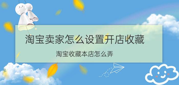 淘宝卖家怎么设置开店收藏 淘宝收藏本店怎么弄？